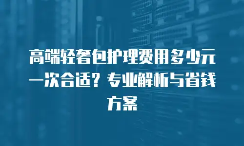 高端轻奢包护理费用多少元一次合适？专业解析与省钱方案
