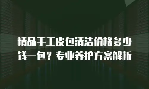 精品手工皮包清洁价格多少钱一包？专业养护方案解析
