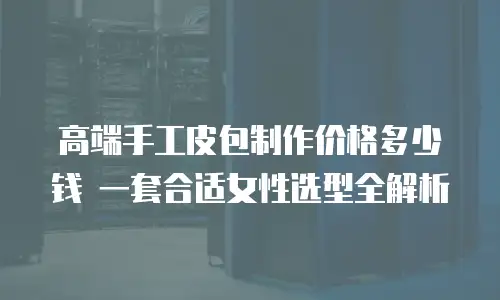 高端手工皮包制作价格多少钱 一套合适女性选型全解析