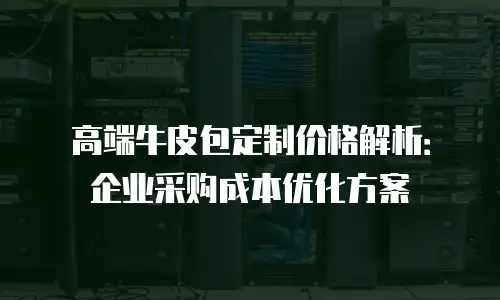 高端牛皮包定制价格解析：企业采购成本优化方案
