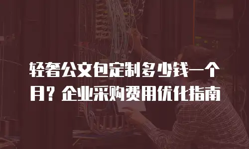 轻奢公文包定制多少钱一个月？企业采购费用优化指南