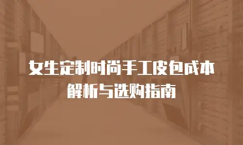 女生定制时尚手工皮包成本解析与选购指南