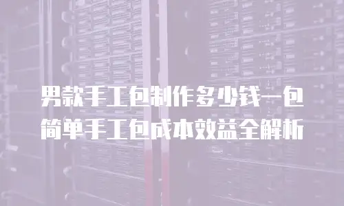 男款手工包制作多少钱一包 简单手工包成本效益全解析