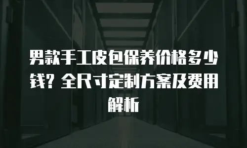 男款手工皮包保养价格多少钱？全尺寸定制方案及费用解析