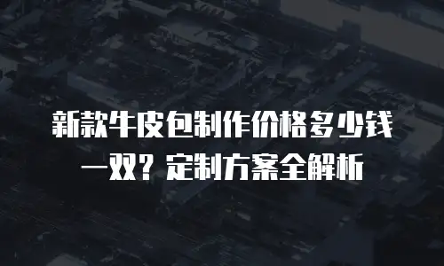 新款牛皮包制作价格多少钱一双？定制方案全解析