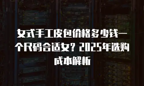 女式手工皮包价格多少钱一个尺码合适女？2025年选购成本解析