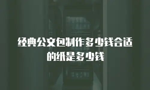 经典公文包制作多少钱合适的纸是多少钱