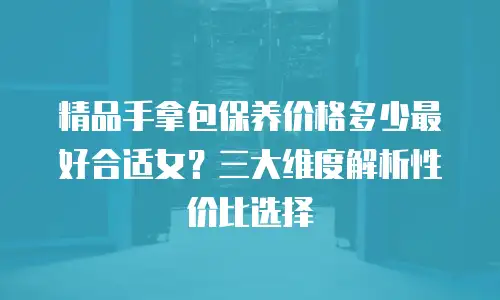 精品手拿包保养价格多少最好合适女？三大维度解析性价比选择