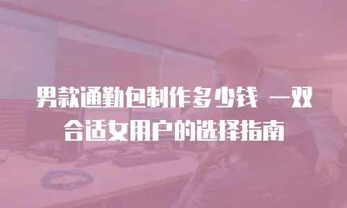 男款通勤包制作多少钱 一双合适女用户的选择指南