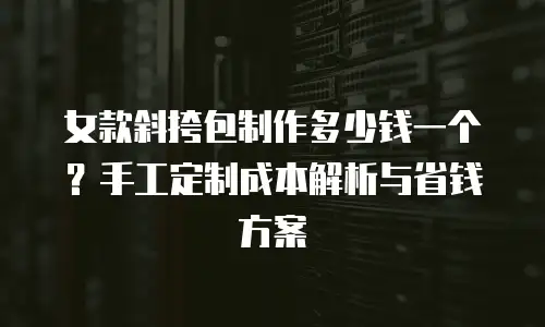 女款斜挎包制作多少钱一个？手工定制成本解析与省钱方案