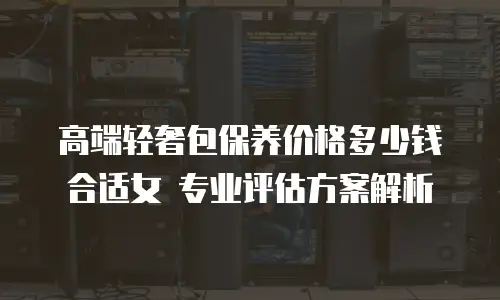 高端轻奢包保养价格多少钱合适女 专业评估方案解析