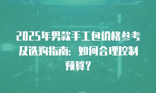2025年男款手工包价格参考及选购指南：如何合理控制预算？