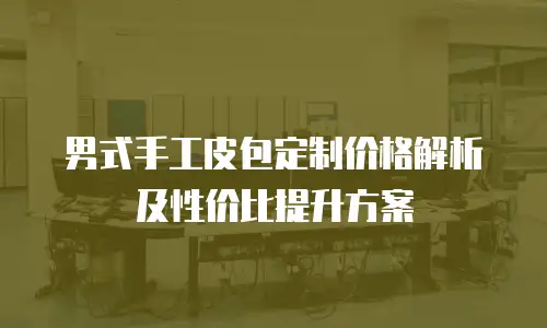 男式手工皮包定制价格解析及性价比提升方案