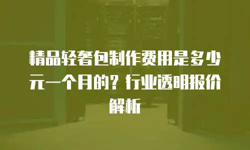 精品轻奢包制作费用是多少元一个月的？行业透明报价解析