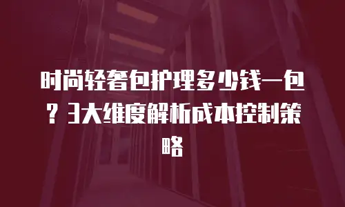 时尚轻奢包护理多少钱一包？3大维度解析成本控制策略