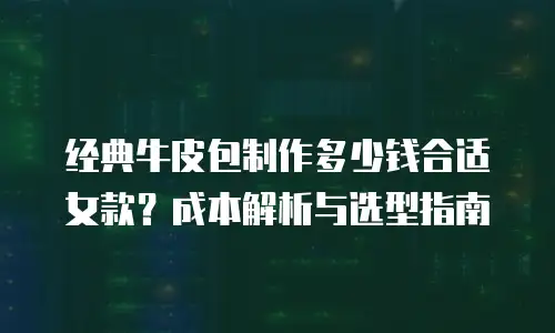 经典牛皮包制作多少钱合适女款？成本解析与选型指南