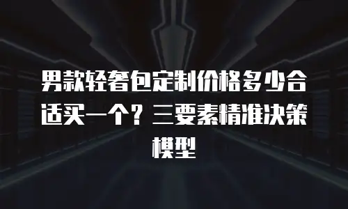 男款轻奢包定制价格多少合适买一个？三要素精准决策模型