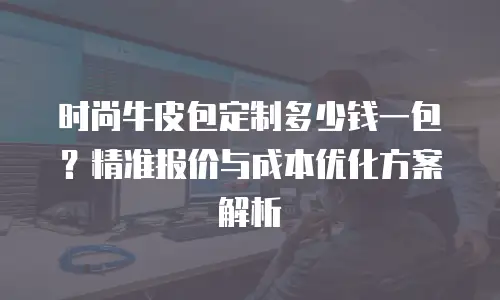 时尚牛皮包定制多少钱一包？精准报价与成本优化方案解析