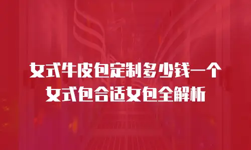 女式牛皮包定制多少钱一个女式包合适女包全解析
