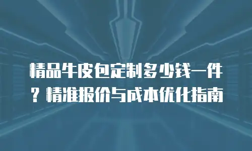 精品牛皮包定制多少钱一件？精准报价与成本优化指南