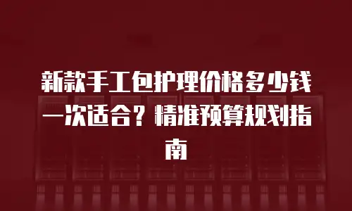 新款手工包护理价格多少钱一次适合？精准预算规划指南