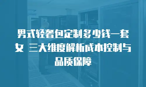 男式轻奢包定制多少钱一套女 三大维度解析成本控制与品质保障