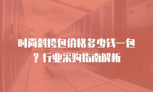 时尚斜挎包价格多少钱一包？行业采购指南解析