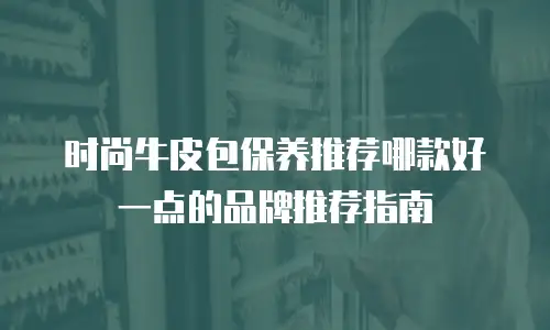 时尚牛皮包保养推荐哪款好一点的品牌推荐指南