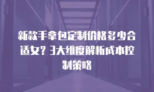 新款手拿包定制价格多少合适女？3大维度解析成本控制策略