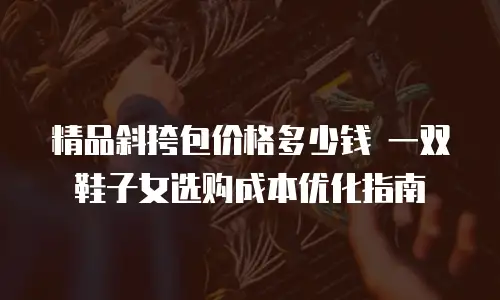 精品斜挎包价格多少钱 一双鞋子女选购成本优化指南
