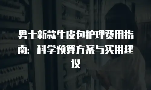 男士新款牛皮包护理费用指南：科学预算方案与实用建议