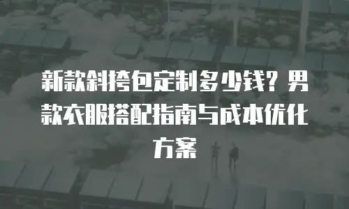 新款斜挎包定制多少钱？男款衣服搭配指南与成本优化方案