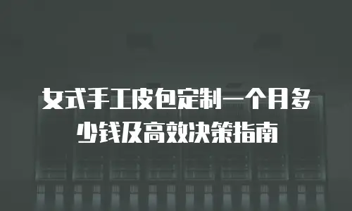 女式手工皮包定制一个月多少钱及高效决策指南