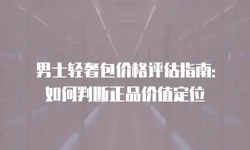 男士轻奢包价格评估指南：如何判断正品价值定位