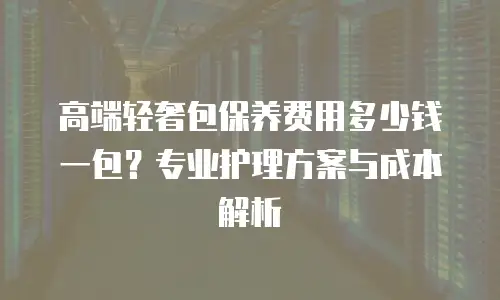 高端轻奢包保养费用多少钱一包？专业护理方案与成本解析