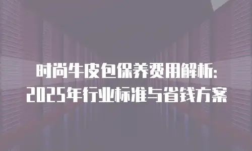 时尚牛皮包保养费用解析：2025年行业标准与省钱方案
