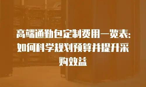 高端通勤包定制费用一览表：如何科学规划预算并提升采购效益