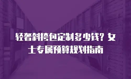 轻奢斜挎包定制多少钱？女士专属预算规划指南