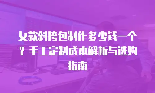 女款斜挎包制作多少钱一个？手工定制成本解析与选购指南