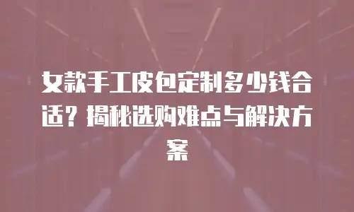 女款手工皮包定制多少钱合适？揭秘选购难点与解决方案