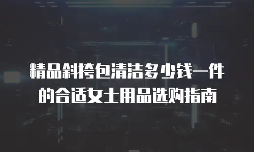 精品斜挎包清洁多少钱一件的合适女士用品选购指南