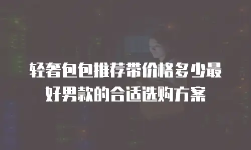 轻奢包包推荐带价格多少最好男款的合适选购方案