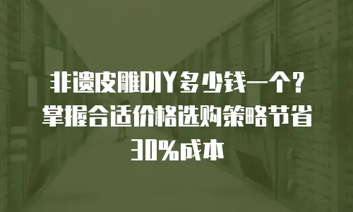 非遗皮雕DIY多少钱一个？掌握合适价格选购策略节省30%成本