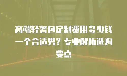 高端轻奢包定制费用多少钱一个合适男？专业解析选购要点