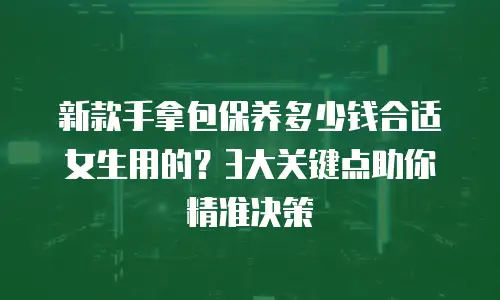 新款手拿包保养多少钱合适女生用的？3大关键点助你精准决策