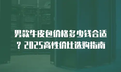 男款牛皮包价格多少钱合适？2025高性价比选购指南