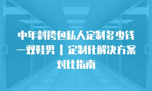 中年斜挎包私人定制多少钱一双鞋男 | 定制化解决方案对比指南