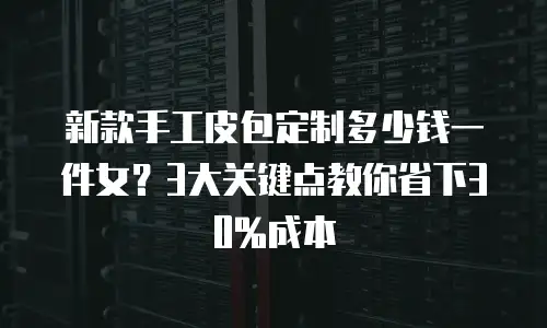 新款手工皮包定制多少钱一件女？3大关键点教你省下30%成本