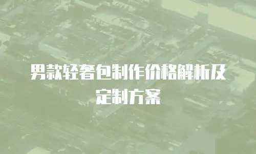 男款轻奢包制作价格解析及定制方案