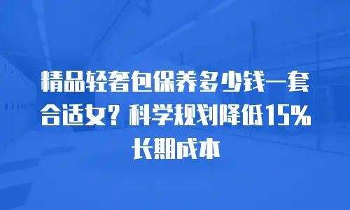 精品轻奢包保养多少钱一套合适女？科学规划降低15%长期成本